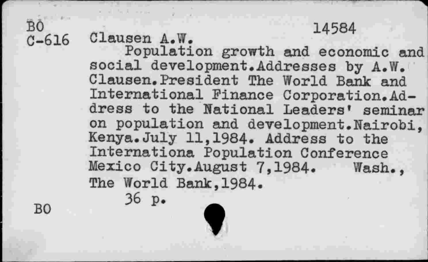 ﻿BÔ C-616
BO
Clausen A.W.	14584
Population growth and economic and social development.Addresses by A.W. Clausen.President The World Bank and International Finance Corporation.Address to the National Leaders’ seminar on population and development.Nairobi, Kenya.July 11,1984. Address to the Internationa Population Conference Mexico City.August 7,1984. Wash., The World Bank,1984.
36 p. _